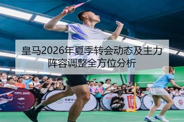 皇马2026年夏季转会动态及主力阵容调整全方位分析